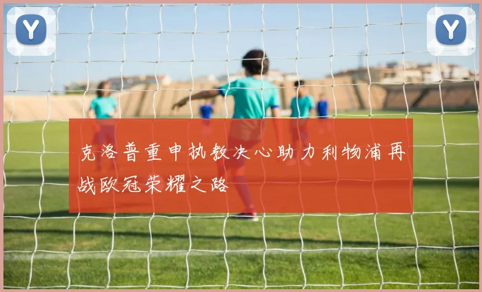 克洛普重申执教决心助力利物浦再战欧冠荣耀之路