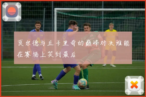 莫尔德与丘卡里奇的巅峰对决谁能在赛场上笑到最后