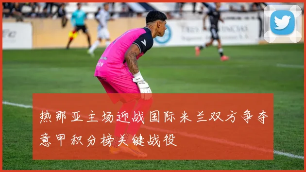 热那亚主场迎战国际米兰双方争夺意甲积分榜关键战役