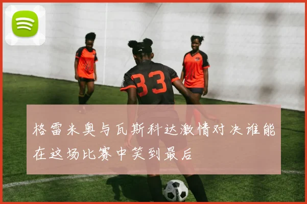 格雷米奥与瓦斯科达激情对决谁能在这场比赛中笑到最后