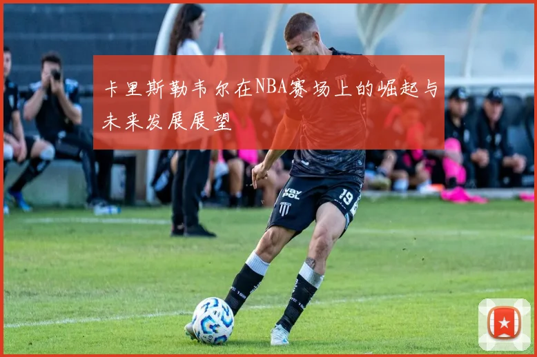 卡里斯勒韦尔在NBA赛场上的崛起与未来发展展望