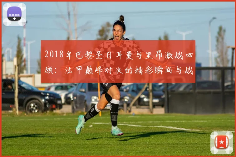 2018年巴黎圣日耳曼与里昂激战回顾：法甲巅峰对决的精彩瞬间与战术分析