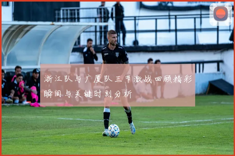 浙江队与广厦队三节激战回顾精彩瞬间与关键时刻分析