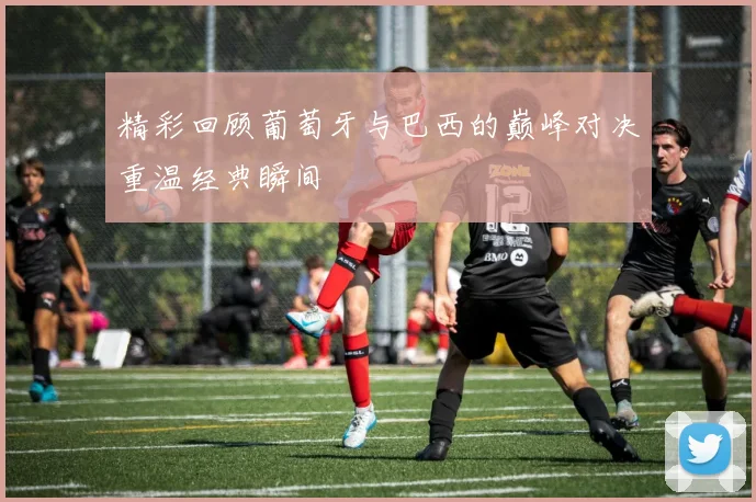 精彩回顾葡萄牙与巴西的巅峰对决重温经典瞬间