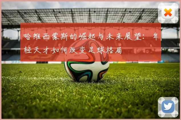 哈维西蒙斯的崛起与未来展望：年轻天才如何改变足球格局