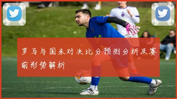 罗马与国米对决比分预测分析及赛前形势解析