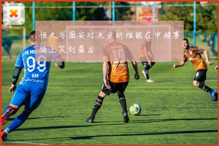 恒大与国安对决分析谁能在中超赛场上笑到最后