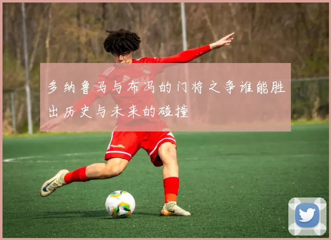 多纳鲁马与布冯的门将之争谁能胜出历史与未来的碰撞