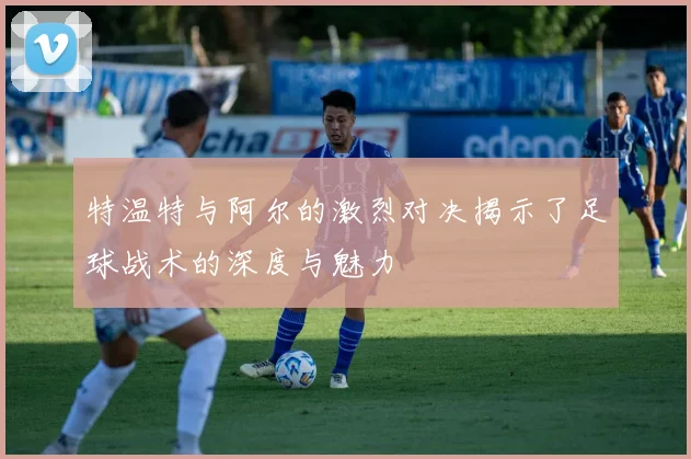 特温特与阿尔的激烈对决揭示了足球战术的深度与魅力