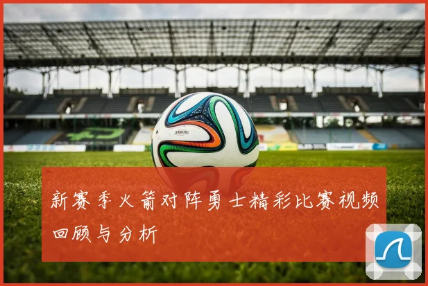 新赛季火箭对阵勇士精彩比赛视频回顾与分析