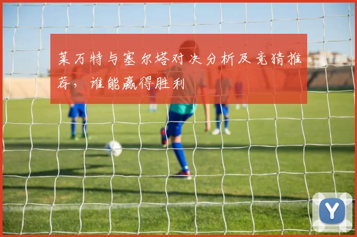 莱万特与塞尔塔对决分析及竞猜推荐，谁能赢得胜利