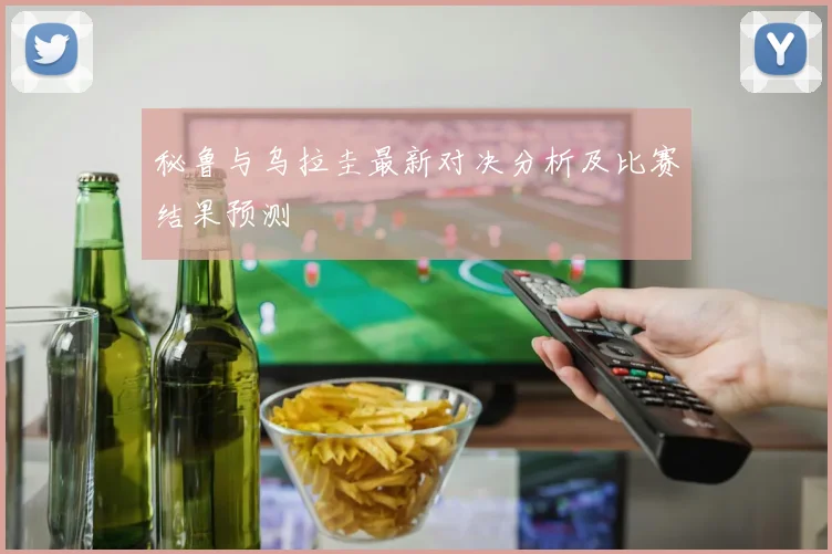 秘鲁与乌拉圭最新对决分析及比赛结果预测
