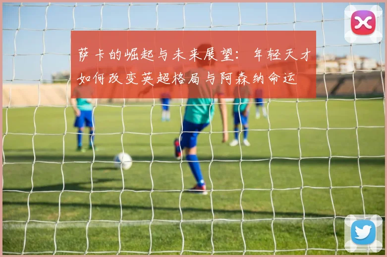 萨卡的崛起与未来展望：年轻天才如何改变英超格局与阿森纳命运