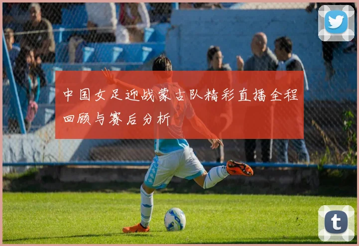 中国女足迎战蒙古队精彩直播全程回顾与赛后分析