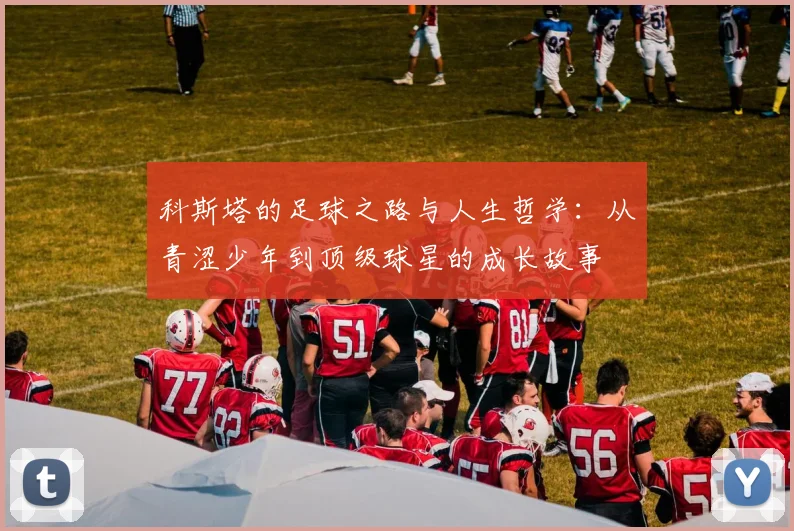 科斯塔的足球之路与人生哲学：从青涩少年到顶级球星的成长故事