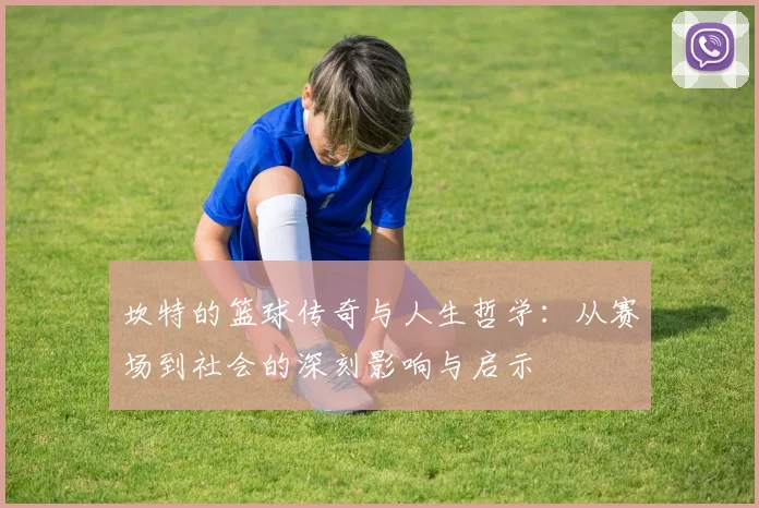 坎特的篮球传奇与人生哲学：从赛场到社会的深刻影响与启示
