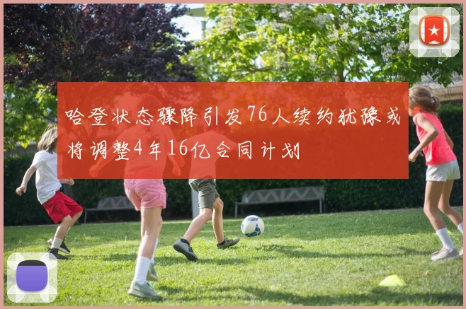 哈登状态骤降引发76人续约犹豫或将调整4年16亿合同计划