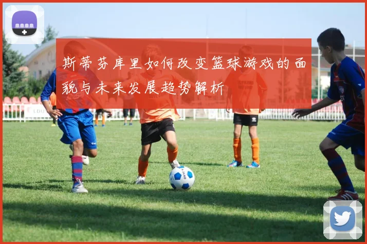 斯蒂芬库里如何改变篮球游戏的面貌与未来发展趋势解析