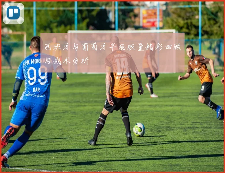 西班牙与葡萄牙半场较量精彩回顾与战术分析