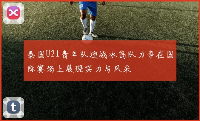 泰国U21青年队迎战冰岛队力争在国际赛场上展现实力与风采