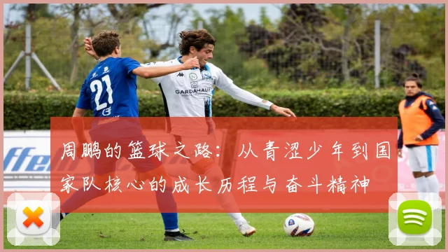 周鹏的篮球之路：从青涩少年到国家队核心的成长历程与奋斗精神