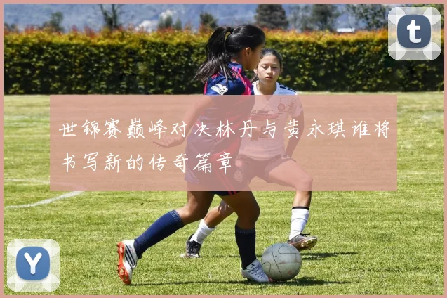 世锦赛巅峰对决林丹与黄永琪谁将书写新的传奇篇章