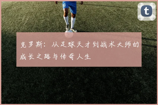 克罗斯：从足球天才到战术大师的成长之路与传奇人生