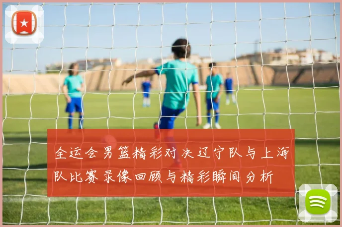 全运会男篮精彩对决辽宁队与上海队比赛录像回顾与精彩瞬间分析