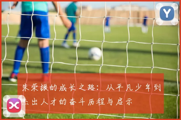 朱荣振的成长之路：从平凡少年到杰出人才的奋斗历程与启示