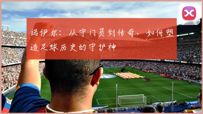 诺伊尔：从守门员到传奇，如何塑造足球历史的守护神