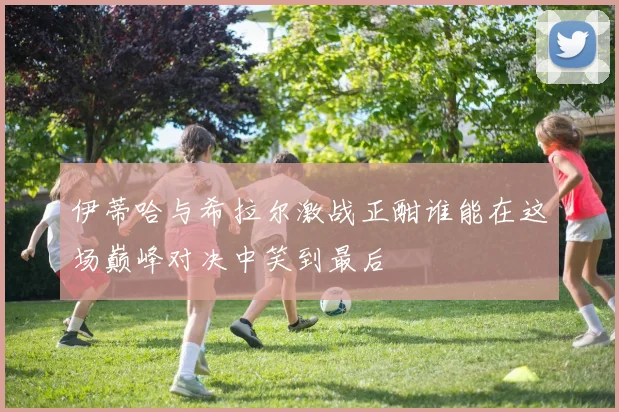 伊蒂哈与希拉尔激战正酣谁能在这场巅峰对决中笑到最后