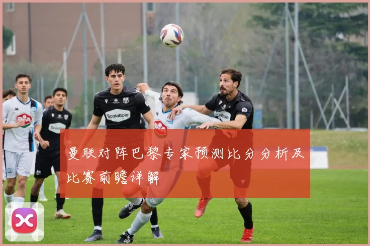 曼联对阵巴黎专家预测比分分析及比赛前瞻详解