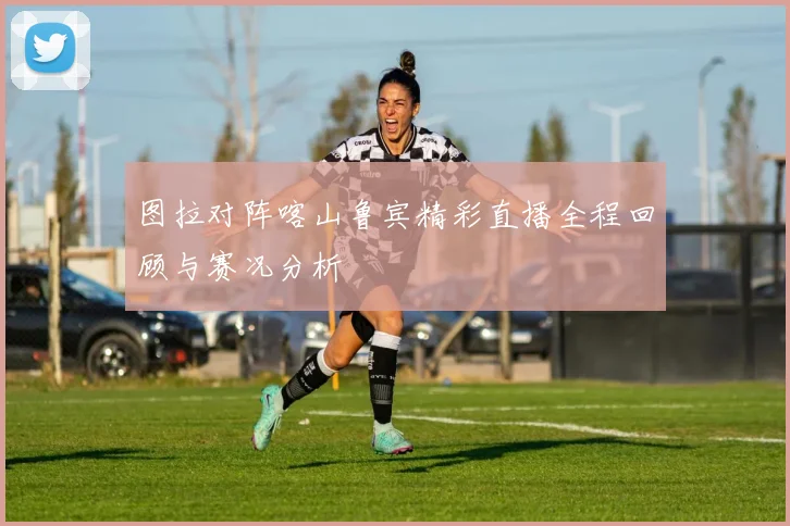 图拉对阵喀山鲁宾精彩直播全程回顾与赛况分析