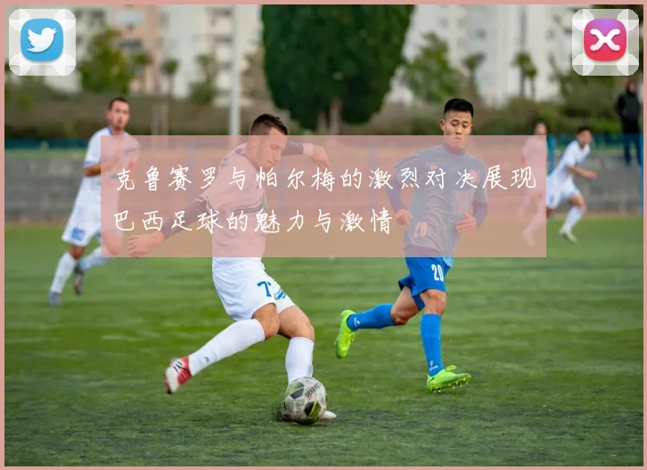 克鲁赛罗与帕尔梅的激烈对决展现巴西足球的魅力与激情