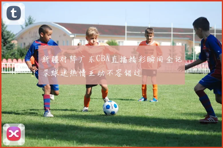 新疆对阵广东CBA直播精彩瞬间全记录球迷热情互动不容错过